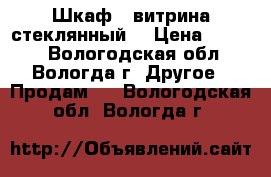 Шкаф - витрина стеклянный. › Цена ­ 2 000 - Вологодская обл., Вологда г. Другое » Продам   . Вологодская обл.,Вологда г.